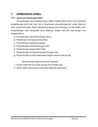 7.

SAMBUNGAN KABEL

7.7.1 Jenis-Jenis Sambungan Kabel
Penyambungan yang dilakukan dalam sistem instalasi listrik secara umum dilakukan
penyambungan jenis ekor babi, hal ini dikarenakan penyambungannya mudah dilakukan
serta menghemat waktu dalam pekerjaannya karena penyambungan ini tidak terlalu rumit.
Penyambungan antar penghantar harus dilakukan dengan baik dan kuat dengan cara
sebagai berikut:
a) Penyambungan selongsong dengan sekrup
b) Penyabungan selongsong tanpa skrup
c) Penyambungan selongsong dipress
d) Penyambungan solder(sambungan mati)
e) Penyambungan dengan lilitan kawat
f) Penyambungan las atau las perak(sambungan mati)
g) Penyambungan puntiran kawat padat dengan memuntir dan las dop

Penyambungan kabel hanya boleh dilakukan:
1. Di alam kotak tarik atau kotak hubung untuk instalasi pipa
2. Dalam kotak sambung atau move untuk kabel dan kabel tanah

Bambang Trisno MK Kabel dan Teknik Penyambungan

Page 50

 