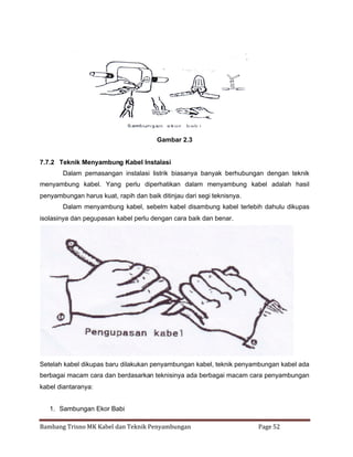 Gambar 2.3

7.7.2 Teknik Menyambung Kabel Instalasi
Dalam pemasangan instalasi listrik biasanya banyak berhubungan dengan teknik
menyambung kabel. Yang perlu diperhatikan dalam menyambung kabel adalah hasil
penyambungan harus kuat, rapih dan baik ditinjau dari segi teknisnya.
Dalam menyambung kabel, sebelm kabel disambung kabel terlebih dahulu dikupas
isolasinya dan pegupasan kabel perlu dengan cara baik dan benar.

Setelah kabel dikupas baru dilakukan penyambungan kabel, teknik penyambungan kabel ada
berbagai macam cara dan berdasarkan teknisinya ada berbagai macam cara penyambungan
kabel diantaranya:
1. Sambungan Ekor Babi
Bambang Trisno MK Kabel dan Teknik Penyambungan

Page 52

 