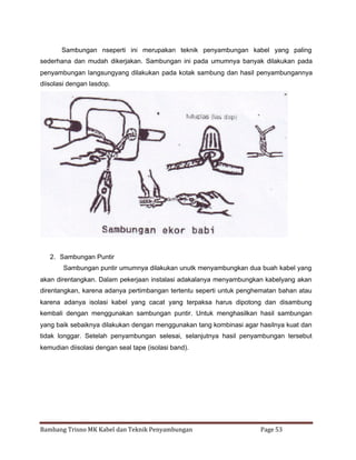 Sambungan nseperti ini merupakan teknik penyambungan kabel yang paling
sederhana dan mudah dikerjakan. Sambungan ini pada umumnya banyak dilakukan pada
penyambungan langsungyang dilakukan pada kotak sambung dan hasil penyambungannya
diisolasi dengan lasdop.

2. Sambungan Puntir
Sambungan puntir umumnya dilakukan unutk menyambungkan dua buah kabel yang
akan direntangkan. Dalam pekerjaan instalasi adakalanya menyambungkan kabelyang akan
direntangkan, karena adanya pertimbangan tertentu seperti untuk penghematan bahan atau
karena adanya isolasi kabel yang cacat yang terpaksa harus dipotong dan disambung
kembali dengan menggunakan sambungan puntir. Untuk menghasilkan hasil sambungan
yang baik sebaiknya dilakukan dengan menggunakan tang kombinasi agar hasilnya kuat dan
tidak longgar. Setelah penyambungan selesai, selanjutnya hasil penyambungan tersebut
kemudian diisolasi dengan seal tape (isolasi band).

Bambang Trisno MK Kabel dan Teknik Penyambungan

Page 53

 