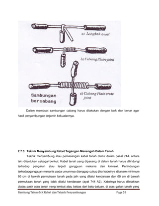 Dalam membuat sambungan cabang harus dilakukan dengan baik dan benar agar
hasil penyambungan terjamin kekuatannya.

7.7.3 Teknik Menyambung Kabel Tegangan Menengah Dalam Tanah
Teknik menyambung atau pemasangan kabel tanah diatur dalam pasal 744. antara
lain ditentukan sebagai berikut. Kabel tanah yang dipasang di dalam tanah harus dilindungi
terhadap

pengaruh

atau

terjadi

gangguan

mekanis

dan

kimiawi.

Perlindungan

terhadapgangguan mekanis pada umumnya dianggap cukup jika kabelnya ditanam minimum
80 cm di bawah permukaan tanah pada jaln yang dilalui kendaraan dan 60 cm di bawah
permukaan tanah yang tidak dilalui kendaraan (ayat 744 A2). Kabelnya harus diletakkan
diatas pasir atau tanah yang lembut atau bebas dari batu-batuan, di atas galian tanah yang
Bambang Trisno MK Kabel dan Teknik Penyambungan

Page 55

 