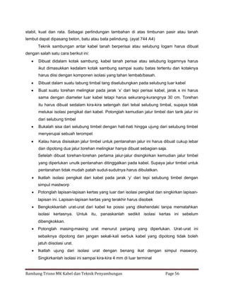 stabil, kuat dan rata. Sebagai perlindungan tambahan di atas timbunan pasir atau tanah
lembut dapat dipasang beton, batu atau bata pelindung. (ayat 744 A4)
Teknik sambungan antar kabel tanah berperisai atau selubung logam harus dibuat
dengan salah satu cara berikut ini:
 Dibuat didalam kotak sambung, kabel tanah perisai atau selubung logamnya harus
ikut dimasukkan kedalam kotak sambung sampai suatu batas tertentu dan kotaknya
harus diisi dengan komponen isolasi yang tahan lembab/basah.
 Dibuat dalam suatu tabung timbal tang diselubungkan pada selubung luar kabel
 Buat suatu torehan melingkar pada jarak ‘x’ dari tepi perisai kabel, jarak x ini harus
sama dengan diameter luar kabel tetapi harus sekurang-kurangnya 30 cm. Torehan
itu harus dibuat sedalam kira-kira setengah dari tebal selubung timbal, supaya tidak
melukai isolasi pengikat dari kabel. Potonglah kemudian jalur timbel dan tarik jalur ini
dari selubung timbel
 Bukalah sisa dari selubung timbel dengan hati-hati hingga ujung dari selubung timbel
menyerupai sebuah terompet
 Kalau harus disisakan jalur timbel untuk pentanahan jalur ini harus dibuat cukup lebar
dan dipotong dua jalur.torehan melingkar hanya dibuat sebagian saja.
Setelah dibuat torehan-torehan pertama jalur-jalur disingkirkan kemudian jalur timbel
yang diperlukan unutk pentanahan ditinggalkan pada kabel. Supaya jalur timbel untuk
pentanahan tidak mudah patah sudut-sudutnya harus dibulatkan.
 Ikatlah isolasi pengikat dari kabel pada jarak ‘y’ dari tepi selubung timbel dengan
simpul mastworp
 Potonglah lapisan-lapisan kertas yang luar dari isolasi pengikat dan singkirkan lapisanlapisan ini. Lapisan-lapisan kertas yang terakhir harus disobek
 Bengkokkanlah urat-urat dari kabel ke posisi yang dikehendaki tanpa mematahkan
isolasi kertasnya. Untuk itu, panaskanlah sedikit isolasi kertas ini sebelum
dibengkokkan.
 Potonglah masing-masing urat menurut panjang yang diperlukan. Urat-urat ini
sebaiknya dipotong dan jangan sekali-kali serbuk kabel yang dipotong tidak boleh
jatuh diisolasi urat.
 Ikatlah ujung dari isolasi urat dengan benang ikat dengan simpul masworp.
Singkirkanlah isolasi ini sampai kira-kira 4 mm di luar terminal

Bambang Trisno MK Kabel dan Teknik Penyambungan

Page 56

 