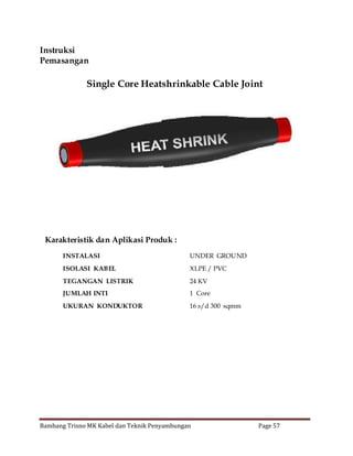 Instruksi
Pemasangan

Single Core Heatshrinkable Cable Joint

Karakteristik dan Aplikasi Produk :
INSTALASI

UNDER GROUND

ISOLASI KABEL

XLPE / PVC

TEGANGAN LISTRIK

24 KV

JUMLAH INTI

1 Core

UKURAN KONDUKTOR

16 s/d 300 sqmm

Bambang Trisno MK Kabel dan Teknik Penyambungan

Page 57

 