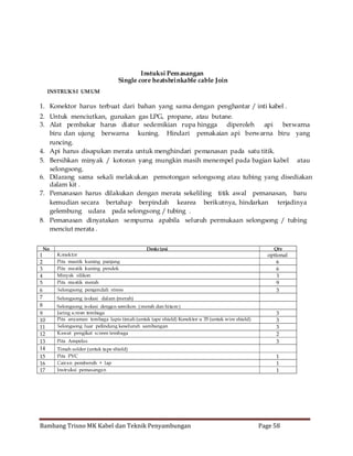 Instuksi Pemasangan
Single core heatshrinkable cable Join
INSTRUKSI UM UM

1. Konektor harus terbuat dari bahan yang sama dengan penghantar / inti kabel .
2. Untuk menciutkan, gunakan gas LPG, propane, atau butane.
3. Alat pembakar harus diatur sedemikian rupa hingga diperoleh
api berwarna
biru dan ujung berwarna kuning. Hindari pemakaian api berwarna biru yang
runcing.
4. Api harus disapukan merata untuk menghindari pemanasan pada satu titik.
5. Bersihkan minyak / kotoran yang mungkin masih menempel pada bagian kabel atau
selongsong.
6. Dilarang sama sekali melakukan pemotongan selongsong atau tubing yang disediakan
dalam kit .
7. Pemanasan harus dilakukan dengan merata sekeliling titik awal pemanasan, baru
kemudian secara bertahap berpindah kearea berikutnya, hindarkan terjadinya
gelembung udara pada selongsong / tubing .
8. Pemanasan dinyatakan sempurna apabila seluruh permukaan selongsong / tubing
menciut merata .
No

1
2
3
4
5
6
7
8
9
10
11
12
13
14
15
16
17

Konektor
Pita mastik kuning panjang
Pita mastik kuning pendek
Minyak silikon
Pita mastik merah

Deskripsi

Selongsong pengendali stress

Qty

optional
6
6
3
9
3

Selongsong is olasi dalam (merah)
Selongsong is olasi dengan semikon ( merah dan hitam )
Jaring screen tembaga
Pita anyaman tembaga lapis timah (untuk tape shield) Konektor u 35 (untuk wire shield)
Selongsong luar pelindung keseluruh sambungan
Kawat pengikat screen tembaga
Pita Ampelas

3
3
3
2
3

Timah solder (untuk tape shield)
Pita PVC
Cairan pembersih + lap
Instruksi pemasangan

1
1
1

Bambang Trisno MK Kabel dan Teknik Penyambungan

Page 58

 