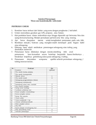 Instuksi Pemasangan
Three core heatshrinkable cable Joint
INSTRUKS I UMUM
1. Konektor harus terbuat dari bahan yang sama dengan penghantar / inti kabel .
2. Untuk menciutkan, gunakan gas LPG, propane , atau butane.
3. Alat pembakar harus diatur sedemikian rupa hingga diperoleh api berwarna biru dan
ujung berwarna kuning. Hindari pemakaian api berwarna biru yang runcing.
4. Api harus disapukan
merata
untuk menghindari pemanasan pada satu titik.
5. Bersihkan minyak / kotoran yang mungkin masih menempel pada bagian kabel
atau selongsong.
6. Dilarang sama sekali melakukan pemotongan selongsong atau tubing yang
disediakan dalam kit .
7. Pemanasan harus dilakukan dengan merata sekeliling
titik awal
pemanasan,
baru kemudian secara bertahap berpindah kearea berikutnya ,
hindarkan terjadinya gelembung udara pada selongsong / tubing .
8. Pemanasan
dinyatakan
sempurna
apabila seluruh permukaan selongsong /
tubing menciut merata .

1
2
3
4
5
6
7

No

8
9
10
11
12
13
14
15
16
17
18
19
20
21
22

Deskripsi
Konektor
Pita mastik kuning panjang
Pita mastik kuningpendek
Minyak silicon
Pita mastik merah

Qty

optional

1
9

Selongsong pe ngendalistress (hitam)
Selongsong is olasi(merah)

Klem pengikat armour
Pita PVC

3
3
3
1
2
1
2
1
1
1
2
1

Kanal penjepit rel selongsong luar
Klip penyambung kanal
Instruksi pemasangan

2
1

Selongsong is olasi semi - onduktif
Pita ayaman tembaga
Jaring screen tembaga
Lembaran p elindung lu ar
Kawat pengikat screentembaga
Kawat pengikat armour
Kertas Pita ampelas
Timah solder
Cairan pembersih + lap
Armour pelindung mekanik

Bambang Trisno MK Kabel dan Teknik Penyambungan

Page 66

 