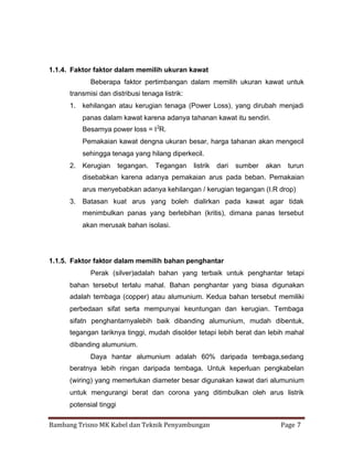 1.1.4. Faktor faktor dalam memilih ukuran kawat
Beberapa faktor pertimbangan dalam memilih ukuran kawat untuk
transmisi dan distribusi tenaga listrik:
1. kehilangan atau kerugian tenaga (Power Loss), yang dirubah menjadi
panas dalam kawat karena adanya tahanan kawat itu sendiri.
Besarnya power loss = I 2R.
Pemakaian kawat dengna ukuran besar, harga tahanan akan mengecil
sehingga tenaga yang hilang diperkecil.
2. Kerugian

tegangan.

Tegangan

listrik

dari

sumber

akan

turun

disebabkan karena adanya pemakaian arus pada beban. Pemakaian
arus menyebabkan adanya kehilangan / kerugian tegangan (I.R drop)
3. Batasan kuat arus yang boleh dialirkan pada kawat agar tidak
menimbulkan panas yang berlebihan (kritis), dimana panas tersebut
akan merusak bahan isolasi.

1.1.5. Faktor faktor dalam memilih bahan penghantar
Perak (silver)adalah bahan yang terbaik untuk penghantar tetapi
bahan tersebut terlalu mahal. Bahan penghantar yang biasa digunakan
adalah tembaga (copper) atau alumunium. Kedua bahan tersebut memiliki
perbedaan sifat serta mempunyai keuntungan dan kerugian. Tembaga
sifatn penghantarnyalebih baik dibanding alumunium, mudah dibentuk,
tegangan tariknya tinggi, mudah disolder tetapi lebih berat dan lebih mahal
dibanding alumunium.
Daya hantar alumunium adalah 60% daripada tembaga,sedang
beratnya lebih ringan daripada tembaga. Untuk keperluan pengkabelan
(wiring) yang memerlukan diameter besar digunakan kawat dari alumunium
untuk mengurangi berat dan corona yang ditimbulkan oleh arus listrik
potensial tinggi
Bambang Trisno MK Kabel dan Teknik Penyambungan

Page 7

 