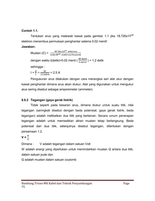 Contoh 1.1.
Tentukan arus yang melewati kawat pada gambar 1.1 jika 18.726x
elektron menembus permukaan penghantar selama 0.02 menit!
Jawaban:
Muatan (C) =
dengan waktu t(detik)=0.02 menit (

) = 1.2 detik

sehingga :
I=

= 2.5 A

Pengukuran arus dilakukan dengan cara merangkai seri alat ukur dengan
kawat penghantar dimana arus akan diukur. Alat yang digunakan untuk mengukur
arus sering disebut sebagai amperemeter (ammeter).

8.8.2 Tegangan (gaya gerak listrik)
Tidak seperti pada besaran arus, dimana diukur untuk suatu titik, nilai
tegangan (seringkali disebut dengan beda potensial, gaya gerak listrik, beda
tegangan) adalah melibatkan dua titik yang berlainan. Secara umum penerapan
tegangan adalah untuk memastikan aliran muatan tetap berlangsung. Beda
potensial dari dua titik, selanjutnya disebut tegangan, ditentukan dengan
persamaan 1.2.
V=
Dimana :

V adalah tegangan dalam satuan Volt

W adalah energi yang diperlukan untuk memindahkan muatan Q antara dua titik,
dalam satuan joule dan
Q adalah muatan dalam satuan coulomb

Bambang Trisno MK Kabel dan Teknik Penyambungan
75

Page

 