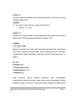 Contoh 1.3.
Tentukan besarnya tegangan jatuh sepanjang resistor 2.2 kΩ jika arus yang
mengalir adalah 8 mA!
Jawaban:
V = IR + (8x
= 17.6x

A)(2.2x

Ω = (8)(2.2)x(
)

)(

)V

V = 17.6V

Contoh 1.4.
Tentukan arus yang mengalir ke suatu setrika listrik jika mempunyai hambatan
sebesar 22 Ω, sementara tegangan listriknya sebesar 120 V!

Jawaban:
I=

=

= 5.45A

Besarnya hambatan dari suatu bahan konduktor ditentukan oleh empat faktor
yaitu: bahan, panjang, luas permukaan (besar kecilnya) dan suhu. Hubungan
keempat faktor tersebut dinyatakan (pada suhu T=20oC) dalam pesamaan 1.5
berikut:
R=
L/A
R tahanan ( Ω )

Tahanan jenis ( Ωm )
A luaspermukaan (

)

L Panjang ( m )
Pada

umumnya,

seiring

kenaikan

temperatur

akan

menyebabkan

bertambahnya aktifitas atom-atom dalam kawat yang menyebabkan sulitnya
pembawa muatan untuk lewat, ini berujung dengan kenaikan hambatan kawat

Bambang Trisno MK Kabel dan Teknik Penyambungan
77

Page

 