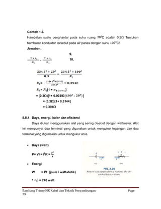 Contoh 1.6.
Hambatan suatu penghantar pada suhu ruang

C adalah 0,3Ω Tentukan

hambatan konduktor tersebut pada air panas dengan suhu

C!

Jawaban:
9.
10.

=
=

[1 +

]

= (0.3Ω)[1+ 0.00393(

-

]

= (0.3Ω
)[1+ 0.3144]
= 0.394Ω
8.8.4 Daya, energi, kalor dan efisiensi
Daya diukur menggunakan alat yang sering disebut dengan wattmeter. Alat
ini mempunyai dua terminal yang digunakan untuk mengukur tegangan dan dua
terminal yang digunakan untuk mengukur arus.
 Daya (watt)
P= VI = I2 R =
 Energi
W

= Pt (joule / watt-detik)

1 hp = 746 watt
Bambang Trisno MK Kabel dan Teknik Penyambungan
79

Page

 