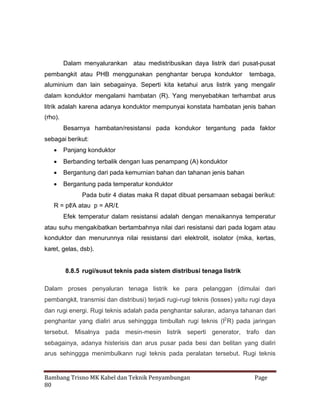 Dalam menyalurankan atau medistribusikan daya listrik dari pusat-pusat
pembangkit atau PHB menggunakan penghantar berupa konduktor

tembaga,

aluminium dan lain sebagainya. Seperti kita ketahui arus listrik yang mengalir
dalam konduktor mengalami hambatan (R). Yang menyebabkan terhambat arus
litrik adalah karena adanya konduktor mempunyai konstata hambatan jenis bahan
(rho).
Besarnya hambatan/resistansi pada kondukor tergantung pada faktor
sebagai berikut:
 Panjang konduktor
 Berbanding terbalik dengan luas penampang (A) konduktor
 Bergantung dari pada kemurnian bahan dan tahanan jenis bahan
 Bergantung pada temperatur konduktor
Pada butir 4 diatas maka R dapat dibuat persamaan sebagai berikut:
R = pℓ atau p = AR/ℓ
/A
.
Efek temperatur dalam resistansi adalah dengan menaikannya temperatur
atau suhu mengakibatkan bertambahnya nilai dari resistansi dari pada logam atau
konduktor dan menurunnya nilai resistansi dari elektrolit, isolator (mika, kertas,
karet, gelas, dsb).

8.8.5 rugi/susut teknis pada sistem distribusi tenaga listrik
Dalam proses penyaluran tenaga listrik ke para pelanggan (dimulai dari
pembangkit, transmisi dan distribusi) terjadi rugi-rugi teknis (losses) yaitu rugi daya
dan rugi energi. Rugi teknis adalah pada penghantar saluran, adanya tahanan dari
penghantar yang dialiri arus sehinggga timbullah rugi teknis (I2 R) pada jaringan
tersebut. Misalnya pada mesin-mesin listrik seperti generator, trafo dan
sebagainya, adanya histerisis dan arus pusar pada besi dan belitan yang dialiri
arus sehinggga menimbulkann rugi teknis pada peralatan tersebut. Rugi teknis

Bambang Trisno MK Kabel dan Teknik Penyambungan
80

Page

 