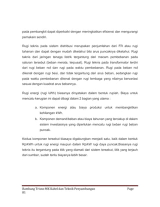 pada pembangkit dapat diperbaiki dengan meningkatkan efisiensi dan mengurangi
pemakain sendiri.
Rugi teknis pada sistem distribusi merupakan penjumlahan dari I2 R atau rugi
tahanan dan dapat dengan mudah diketahui bila arus puncaknya diketahui. Rugi
taknis dari jaringan tenaga listrik tergantung dari macam pembebanan pada
saluran tersebut (beban merata, terpusat). Rugi teknis pada transformator terdiri
dari rugi beban nol dan rugi pada waktu pembebanan. Rugi pada beban nol
dikenal dengan rugi besi, dan tidak tergantung dari arus beban, sedangkan rugi
pada waktu pembebanan dikenal dengan rugi tembaga yang nilainya bervariasi
sesuai dengan kuadrat arus bebannya.
Rugi energi (rugi kWh) biasanya dinyatakan dalam bentuk rupiah. Biaya untuk
mencatu kerugian ini dapat dibagi dalam 2 bagian yang utama :
a. Komponen energi atau

biaya produksi untuk

membangkitkan

kehilangan kWh.
b. Komponen demand/beban atau biaya tahunan yang tercakup di dalam
sistem investasinya yang diperlukan mencatu rugi beban rugi beban
puncak.
Kedua komponen tersebut biasaya digabungkan menjadi satu, baik dalam bentuk
Rp/kWh untuk rugi energi maupun dalam Rp/kW rugi daya puncak.Biasanya rugi
teknis itu tergantung pada titik yang diamati dari sistem tersebut, titik yang terjauh
dari sumber, sudah tentu biayanya lebih besar.

Bambang Trisno MK Kabel dan Teknik Penyambungan
81

Page

 