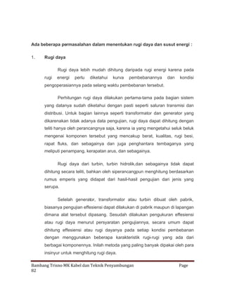 Ada beberapa permasalahan dalam menentukan rugi daya dan susut energi :
1.

Rugi daya
Rugi daya lebih mudah dihitung daripada rugi energi karena pada
rugi

energi

perlu

diketahui

kurva

pembebanannya

dan

kondisi

pengoperasiannya pada selang waktu pembebanan tersebut.
Perhitungan rugi daya dilakukan pertama-tama pada bagian sistem
yang datanya sudah diketahui dengan pasti seperti saluran transmisi dan
distribusi. Untuk bagian lainnya seperti transformator dan generator yang
dikarenakan tidak adanya data pengujian, rugi daya dapat dihitung dengan
teliti hanya oleh perancangnya saja, karena ia yang mengetahui seluk beluk
mengenai komponen tersebut yang mencakup berat, kualitas, rugi besi,
rapat fluks, dan sebagainya dan juga penghantara tembaganya yang
meliputi penampang, kerapatan arus, dan sebagainya.
Rugi daya dari turbin, turbin hidrolik,dan sebagainya tidak dapat
dihitung secara teliti, bahkan oleh siperancangpun menghitung berdasarkan
rumus emperis yang didapat dari hasil-hasil pengujian dari jenis yang
serupa.
Setelah generator, transformator atau turbin dibuat oleh pabrik,
biasanya pengujian effesiensi dapat dilakukan di pabrik maupun di lapangan
dimana alat tersebut dipasang. Sesudah dilakukan pengukuran effesiensi
atau rugi daya menurut persyaratan pengujiannya, secara umum dapat
dihitung effesiensi atau rugi dayanya pada setiap kondisi pembebanan
dengan menggunakan beberapa karakteristik rugi-rugi yang ada dari
berbagai komponennya. Inilah metoda yang paling banyak dipakai oleh para
insinyur untuk menghitung rugi daya.
Bambang Trisno MK Kabel dan Teknik Penyambungan
82

Page

 