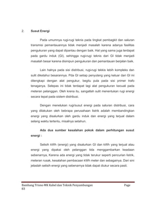 2.

Susut Energi
Pada umumnya rugi-rugi teknis pada tingkat pembagkit dan saluran
transmisi pemantauannya tidak menjadi masalah karena adanya fasilitas
pengukuran yang dapat dipantau dengan baik. Hal yang sama juga terdapat
pada gardu induk (GI), sehingga rugi-rugi teknis dari GI tidak menjadi
masalah besar karena disinipun pengukuran dan pemantauan berjalan baik.
Lain halnya pada sisi distribusi, rugi-rugi tekkis lebih kompleks dan
sulit diketahui besarannya. Pda GI setiap penyulang yang keluar dari GI ini
dilengkapi dengan alat pengukur, begitu pula pada sisi primer trafo
tenaganya. Selepas ini tidak terdapat lagi alat pengukuran kecuali pada
meteran pelanggan. Oleh krena itu, sangatlah sulit menentukan rugi energi
secara tepat pada sistem distribusi.
Dengan menetukan rugi/susut energi pada saluran distribusi, cara
yang dilakukan oleh bebrapa perusahaan listrik adalah membandingkan
energi yang disalurkan oleh gardu induk dan energi yang terjual dalam
selang waktu tertentu, misalnya setahun.
Ada dua sumber kesalahan pokok dalam perhitungan susut
energi :
Selisih kWh (energi) yang disalurkan GI dan kWh yang terjual atau
energi yang dipakai oleh pelanggan tida menggambarkan keadaan
sebenarnya, Karena ada energi yang tidak terukur seperti pencurian listrik,
meteran rusak, kesalahan pembacaan kWh meter dan sebagainya. Dari sini
jelaslah selisih energi yang sebenarnya tidak dapat diukur secara pasti.

Bambang Trisno MK Kabel dan Teknik Penyambungan
83

Page

 