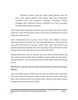 Pembacaan meteran pada GI mungkin dapat dilakukan pada hari
yang sama, dengan demikian kWh (energi) yang diukur bebar-benar
merupakan

kWh

yang disalurkan,

sedangkan

pembacaan meteran

pelanggan tidak bersamaan waktunya sehingga hal ini akan merupakan
kesalahan dalam analisis selanjutnya.
Jalan terbaik dalam menyiapkan informasi agar perhitungan rugi energi menjadi
sederhana, ialah membuat terlebih dahulu kurva lamanya pembebanan dari kurva
beban hariannya/tahunnya.
Untuk mendapatkan kurva rugi daya versus beban, perlu diketahui hubungan
antara rugi daya (P) dan beban atau rugi daya/beban hariannya. Oleh karena rugi
daya (I2R) berbanding lurus dengan kuadrat beban maka, berdasarkan kurva
lamanya pembebanan dapatlah dibuat kurva rugi daya versus waktu dan rugi daya
rata-rata adalah harga rata-ratanya untuk suatu periode tertentu.
Dengan diketahuinya rugi daya rata-rata, rugi energi adalah seharga dengan rugi
daya rata-rata untuk periode tertentu dikalikan dengan jumlah jam dari periode
yang bersangkutan. Jadi rugi energi atau susut energi dapat dirumuskan sebagai
berikut :
Rugi energi = rugi daya rata-rata dalam periode tertentu x jumlah jam periode
tersebut
Rugi energi dalam persen adalah rugi energi yang dinyatakan dalam persentase
dari energi yang dikirim/disalurkan dalam periode waktu yang sama. Energi yang
dikirim atau disalurkan adalah sama dengan beban rata-rata untuk periode tertentu
dikalikan jumlah jam dari periode tersebut.

Bambang Trisno MK Kabel dan Teknik Penyambungan
84

Page

 