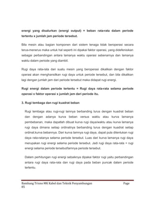 energi yang disalurkan (energi output) = beban rata-rata dalam periode
tertentu x jumlah jam periode tersebut.
Bila mesin atau bagian komponen dari sistem tenaga tidak beroperasi secara
terus-menerus maka untuk hal seperti ini dipakai faktor operasi, yang didefenisikan
sebagai perbandingan antara lamanya waktu operasi sebenarnya dan lamanya
waktu dalam periode yang diambil.
Rugi daya rata-rata dari suatu mesin yang beroperasi dikalikan dengan faktor
operasi akan menghansilkan rugi daya untuk periode tersebut, dan bila dikalikan
lagi dengan jumlah jam dari periode tersebut maka didapat rugi energi.
Rugi energi dalam periode tertentu = Rugi daya rata-rata selama periode
operasi x faktor operasi x jumlah jam dari periode itu.
3. Rugi tembaga dan rugi kuadrat beban
Rugi tembaga atau rugi-rugi lainnya berbanding lurus dengan kuadrat beban
dan dengan adanya kurva beban versus waktu atau kurva lamanya
pembebanan, maka dapatlah dibuat kurva rugi daya/waktu atau kurva lamanya
rugi daya dimana setiap ordinatnya berbanding lurus dengan kuadrat setiap
ordinat.kurva bebannya. Dari kurva lamnya rugi daya, dapat pula ditentukan rugi
daya rata-ratanya selama periode tersebut. Luas dari kurva lamanya rugi daya
merupakan rugi energi selama periode tersebut. Jadi rugi daya rata-rata = rugi
energi selama periode tersebut/lamnya periode tersebut.
Dalam perhitungan rugi energi sebaiknya dipakai faktor rugi yaitu perbandingan
antara rugi daya rata-rata dan rugi daya pada beban puncak dalam periode
tertentu.

Bambang Trisno MK Kabel dan Teknik Penyambungan
85

Page

 