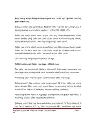 Rugi energi = rugi daya pada beban puncak x faktor rugi x jumlah jam dari
periode tersebut
Sebagai contoh, bila rugi tembaga 1200kW, faktor rugi 0,33 dan selang waktu 1
tahun maka rugi energi selama setahun = 1200 x 0,33 x 8760 kWh.
Faktor rugi energi adalah sama dengan faktor rugi dibagi dengan faktor beban
dalam periode yang sama dan untuk suatu bentuk kurva beban yang umum,
terdapat hubungan antara faktor rugi energi ednga faktor beban.
Faktor rugi energi adalah sama denga faktor rugi dibagi dengan faktor beban
dalam periode yang sama dan untuk suatu bentuk kurva beban yang umum,
terdapat hubungan antara faktor rugi energi dengan faktor beban.
Jadi faktor rugi energi dapat dinyatakan sebagai :
Faktor rugi energi =faktor rugi daya / faktor beban
Bila faktor rugi energi sudah diketahui atau sudah diasumsikan, persentase rugi
(tembaga) pada beban puncak untuk periode tersebut didapat dari persamaan :
Rugi energi (%) = rugi daya pada bebanpuncak x faktor rugi energi
Sebagai contoh, bila rugi daya pada beban puncak 12 % dan faktor rugi energi
sama dengan 0,66, maka rugi energi dalam persen untuk periode tersebut
adalah 12% x 0,66 = 8% dari energi keluarannya/yang disalurkan.
Rugi energi dalam persen = Rugi daya dalam persen pada beban nominalnya x
faktor rugi energi x faktor kapasitas/faktor beban.
Sebagai contoh, bial rugi daya pada beban nominalnya 2 %, faktor beban 0,6
dan faktor kapasitas 0,5 dan faktor rugi energi 0,73, persentase rugi energi
Bambang Trisno MK Kabel dan Teknik Penyambungan
86

Page

 