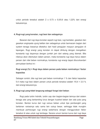 untuk periode tersebut adalah 2 x 0,73 x 0,5/0,6 atau 1,22% dari energi
keluarannya.

4. Rugi-rugi yang konstan, rugi besi dan sebagainya
Besaran dari rugi daya konstan seperti rugi besi, rugi bantalan, gesekan dan
gesekan anginpada ujung belitan dan sebagainya untuk bermacam bagian dari
system tenaga biasanya diketahui dari hasil pengujian maupun pengujian di
lapangan. Rugi energi yang konstan ini dapat dihitung dengan mengalikan
konstanta rugi dayannya dengan jumlah jam dari selang yang diamati. Bila
nilainya akan ditentukan dalam persen, maka konstanta rugi daya harus dalam
persen dari nilai beban nominalnya, konstanta rugi energi dapat diturunkandari
pernyataan berikut ini :
Rugi energi (%) = Rugi daya dalam persen pada beban nominalnya / factor
kapasitas
Sebagai contoh, bila rugi besi pad beban nominalnya 1 % dan faktor kapasitas
0,4 maka rugi besi dalam persen untuk periode tersebut adalah 1/0,4 = 2,5 %
dari energi keluarannya.
5. Rugi-rugi yang tidak langsung sebagai fungsi dari beban
Rugi pada turbin hidrolik, turbin uap dan bagian-bagian lainnya dari sistem
tenaga ada yang berbanding lurus dengan kuadrat beban dan ada pula yang
konstan. Bentuk kurva dari rugi versus beban untuk tipe pembangkit yang
berlainan variasinya satu sama lain cukup besar, sehingga tidak mungkin
membuat perhitungan rugi energi sederhana dengan menggunakan faktor
tersebut di atas untuk rugi tembaga. Secara umum bentuk kurva dari rugi daya
Bambang Trisno MK Kabel dan Teknik Penyambungan
87

Page

 
