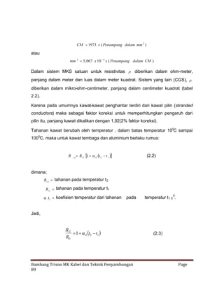 CM 
1973 x ( Penampang dalam mm 2 )

atau
4
mm 2 5 ,067 x 10  x ( Penampang dalam CM )

Dalam sistem MKS satuan untuk resistivitas  diberikan dalam ohm-meter,
panjang dalam meter dan luas dalam meter kuadrat. Sistem yang lain (CGS), 
diberikan dalam mikro-ohm-centimeter, panjang dalam centimeter kuadrat (tabel
2.2).
Karena pada umumnya kawat-kawat penghantar terdiri dari kawat pilin (stranded
conductors) maka sebagai faktor koreksi untuk memperhitungkan pengaruh dari
pilin itu, panjang kawat dikalikan dengan 1,02(2% faktor koreksi).
Tahanan kawat berubah oleh temperatur , dalam batas temperatur 100C sampai
1000C, maka untuk kawat tembaga dan aluminium berlaku rumus:

R

t2

R t1  1   1 
1  t t2 t 

(2.2)

dimana:
Rt 2 tahanan pada temperatur t 2
Rt1 tahanan pada temperatur t1

t1 koefisien temperatur dari tahanan

pada

temperatur t1 C 0.

Jadi,

Rt2
  t1  1 
1  t2 t
Rt1

Bambang Trisno MK Kabel dan Teknik Penyambungan
89

(2.3)

Page

 