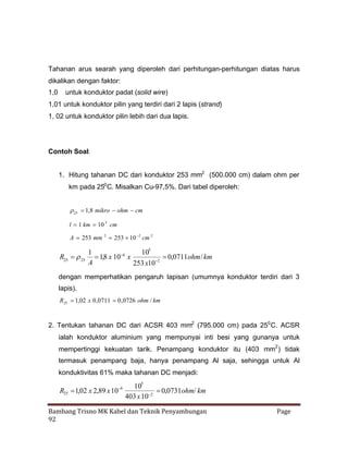 Tahanan arus searah yang diperoleh dari perhitungan-perhitungan diatas harus
dikalikan dengan faktor:
1,0

untuk konduktor padat (solid wire)

1,01 untuk konduktor pilin yang terdiri dari 2 lapis (strand)
1, 02 untuk konduktor pilin lebih dari dua lapis.

Contoh Soal:
1. Hitung tahanan DC dari konduktor 253 mm2 (500.000 cm) dalam ohm per
km pada 250 C. Misalkan Cu-97,5%. Dari tabel diperoleh:
  ,8 mikro ohm cm
1
25
l 1 km 10 5 cm
A 253 mm 2 253   cm 2
10 2

R25  25


1
105
6
 ,8 x 10 x
1
 ,0711ohm / km
0
2
A
253 x10

dengan memperhatikan pengaruh lapisan (umumnya konduktor terdiri dari 3
lapis).
R25  ,02 x 0 ,0711 0 ,0726 ohm / km
1

2. Tentukan tahanan DC dari ACSR 403 mm2 (795.000 cm) pada 250 C. ACSR
ialah konduktor aluminium yang mempunyai inti besi yang gunanya untuk
mempertinggi kekuatan tarik. Penampang konduktor itu (403 mm2 ) tidak
termasuk penampang baja, hanya penampang Al saja, sehingga untuk Al
konduktivitas 61% maka tahanan DC menjadi:
6
R25 ,02 x 2,89 x 10
1

105
 ,0731ohm/ km
0
2
403 x 10

Bambang Trisno MK Kabel dan Teknik Penyambungan
92

Page

 