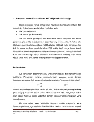 2. Induktansi dan Reaktansi Induktif dari Rangkaian Fasa Tunggal
Dalam penurunan rumus-rumus untuk induktansi dan reaktansi induktif dari
sesuatu konduktor biasanya diabaikan dua faktor, yaitu:
a. Efek kulit (skin effect)
b. Efak sekitar (proximity effect)
Efek kulit adalah gejala pada arus bolak-balik, bahwa kerapatan arus dalam
penampang konduktor tersebut makin besar kearah permukaan kawat. Tetapi bila
kita hanya meninjau frekuensi kerja (50 Herzt atau 60 Herzt) maka pengaruh efek
kulit itu sangat kecil dan dapat diabaikan. Efek sekitar ialah pengaruh dari kawat
lain yang berada disamping kawat yang pertama (yang ditinjau) sehingga distribusi
fluks tidak simetris lagi. Tetapi bila radius konduktor kecil terhadap jarak antara
kedua kawat maka efek sekitar ini sangat kecil dan dapat diabaikan.

2a. Induktansi

Dua persamaan dasar membantu untuk menjelaskan dan mendefinisikan
induktansi. Persamaan pertama menghubungkan tegangan imbas dengan
kecepatan perubahan fluk yang meliputi suatu rangkaian. Tegangan imbas adalah

dr
e
dt

(2.5)

dimana e dalah tegangan imbas dalam volt dan 
adalah banyaknya fluk gandeng
(fluk linkage) rangkaian dalam weber-lilitan (weber-turn-wbt). Banyaknya weber
lilitan adalah hasil kali setiap weber fluk dengan banyaknya lilitan rangkaian yang
digandengnya.
Bila arus dalam suatu rangkaian berubah, medan magnetnya yang
berhubungan harus juga berubah. Jika diandaikan medium dimana medan magnet
Bambang Trisno MK Kabel dan Teknik Penyambungan
93

Page

 