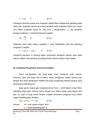 V j


V

(2.11)

Induktansi bersama antara dua rangkaian didefinisikan sebagai fluk gandeng pada
salah satu rangkaian karena arus yang terdapat pada rangkaian kedua per amper
arus dalam rangkaian kedua itu. Jika arus I2 menghasilkan  12 fluk gandeng
dengan rangkaian 1, induktansi bersama adalah:


M12  12
I2

H

(2.12)

Tegangan jatuh fasor dalam rangkaian 1 yang disebabkan oleh fluk gandeng
rangkaian 2 adalah:
V j  12 I 2 j 12
M


V

(2.13)

Induktansi bersama ini penting dalam peninjauan pengaruh saluran daya pada
saluran telepon dan gandeng (coupling) antara saluran-saluran daya sejajar.

2b. Induktansi Penghantar Karena Fluk Dalam
Untuk mendapatkan nilai yang tepat untuk induktansi suatu saluran
transmisi, perlu kita tinjau fluk di dalam setiap penghantar seperti halnya juga
dengan fluk diluar penghantar. Marilah kita tinjau penghantar silinder panjang yang
penampang melintangnya.
Gaya gerak magnit ggm (magnetomotive force – mmf) dalam amper lilitan
sekeliling setiap jalur tertutup sama dengan arus dalam amper yang diliputi oleh
jalur itu. Ggm ini juga sama dengan integral komponen singgung kuat medan
magnit sekeliling jalur tersebut.

mmf  H.ds = I At

dimana:

(2.14)

H = kuat medan magnit, At/m
s = Jarak sepanjang jalur,m

Bambang Trisno MK Kabel dan Teknik Penyambungan
95

Page

 