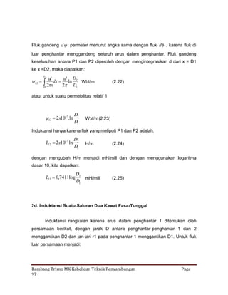 Fluk gandeng d  permeter menurut angka sama dengan fluk d , karena fluk di
luar penghantar menggandeng seluruh arus dalam penghantar. Fluk gandeng
keseluruhan antara P1 dan P2 diperoleh dengan mengintegrasikan d dari x = D1
ke x =D2, maka diapatkan:
D2

I
 D
I
  dx  ln 2 Wbt/m
12
2
x
2 D1
D1

(2.22)

atau, untuk suatu permebilitas relatif 1,

7
  x10.ln
2
12

D2
D1

Wbt/m (2.23)

Induktansi hanya karena fluk yang meliputi P1 dan P2 adalah:
7
L12  x10 ln
2

D2
D1

H/m

(2.24)

dengan mengubah H/m menjadi mH/mill dan dengan menggunakan logaritma
dasar 10, kita dapatkan:

L12  ,7411log
0

D2
mH/mill
D1

(2.25)

2d. Induktansi Suatu Saluran Dua Kawat Fasa-Tunggal
Induktansi rangkaian karena arus dalam penghantar 1 ditentukan oleh
persamaan berikut, dengan jarak D antara penghantar-penghantar 1 dan 2
menggantikan D2 dan jari-jari r1 pada penghantar 1 menggantikan D1. Untuk fluk
luar persamaan menjadi:

Bambang Trisno MK Kabel dan Teknik Penyambungan
97

Page

 