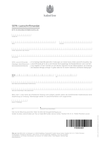 F/SEPA_LASCTSCHRIFTMANDAT_0114_1000113564
Ich ermächtige Kabel BW widerruflich, Forderungen von meinem Konto mittels Lastschrift einzuziehen. Das
Lastschriftmandat gilt für alle zu entrichtenden Rechnungsbeträge. Die Mandatsreferenznr. wird in der Rech-
nung mitgeteilt. Ich kann innerhalb von acht Wochen, beginnend mit dem Belastungsdatum, die Erstattung
des belasteten Betrages verlangen. Es gelten dabei die mit meinem Geldinstitut vereinbarten Bedingungen.
Wenn mein / unser Konto die erforderliche Deckung nicht aufweist, besteht seitens des kontoführenden Kredit­institutes keine
Verpflichtung zur Einlösung. Teileinlösungen werden im Lastschriftverfahren nicht vorgenommen.
Falls Sie die Abbuchung wünschen, füllen Sie bitte die Einzugsermächtigung aus.
Senden Sie diese unterschrieben per Post an Kabel BW Kunden-Service-Center, Postfach 90 01 31, 75090 Pforzheim zurück.
Über uns: Kabel BW GmbH | Im Breitspiel 2-4 | 69126 Heidelberg | Postanschrift: Kunden-Service-Center | Postfach 90 01 31 | 75090 Pforzheim
Handelsregister: Amtsgericht Mannheim | HRB 702325 | Sitz der Gesellschaft: Heidelberg | USt-ID DE 251338951
Geschäftsführer: Lutz Schüler (Vorsitzender) | Jon Garrison | Dr. Herbert Leifker | Frank Meywerk | Winfried Rapp
www.kabelbw.de
Straße, Hausnummer oder Postfach
PLZ und Ort
Bank (Name des kontoführenden Kreditinstituts)
Name des Kontoinhabers (falls abweichend)
Name Vorname
8
Unterschrift des Kontoinhabers
SEPA-Lastschriftmandat
BITTE IN DRUCKBUCHSTABEN AUSFÜLLEN
Kunden-Nr.
Datum (TT/MM/JJJJ)
Ort
SEPA-Lastschriftmandat
Gläubiger-Identifikationsnr.:
DE44ZZZ00000186290
IBAN BIC
D E
 