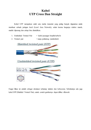 Kabel
UTP Cross Dan Straight
Kabel UTP merupakan salah satu media transmisi yang paling banyak digunakan untuk
membuat sebuah jaringan local (Local Area Network), selain karena harganya relative murah,
mudah dipasang dan cukup bisa diandalkan.
1. Unshielded Twisted Pair = kabel pasangan berpilin/terbelit
2. Twisted pair = tanpa pelindung (unshielded)
Fungsi lilitan ini adalah sebagai eleminasi terhadap induksi dan kebocoran. Sebelumnya ada juga
kabel STP (Shielded Twisted Pair), untuk contoh gambarnya dapat dilihat dibawah:
 