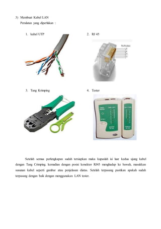 3) Membuat Kabel LAN
Peralatan yang diperlukan :
1. kabel UTP 2. RJ 45
3. Tang Krimping 4. Tester
Setelah semua perlengkapan sudah tersiapkan maka kupaslah isi luar kedua ujung kabel
dengan Tang Crimping. kemudian dengan posisi konektor RJ45 menghadap ke bawah, masukkan
susunan kabel seperti gambar atau penjelasan diatas. Setelah terpasang pastikan apakah sudah
terpasang dengan baik dengan menggunakan LAN tester.
 