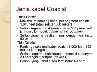 Jenis kabel Coaxial
Thick Coaxial
 Maksimum panjang kabel per segment adalah
  1.640 feet (atau sekitar 500 meter).
 Setiap segment maksimum berisi 100 perangkat
  jaringan, termasuk dalam hal ini repeaters.
 Setiap ujung harus diterminasi dengan terminator
  50-ohm
Thin Coaxial
 Panjang maksimal kabel adalah 1,000 feet (185
  meter) per segment.
 Setiap segment maksimum terkoneksi sebanyak
  30 perangkat jaringan (devices)
 Setiap ujung kabel diberi terminator 50-ohm.
 