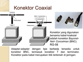 Konektor Coaxial



                                Konektor yang digunakan
                                bersama kabel koaksial
                                adalah konektor Bayonet-
                                Neil- Concelman (BNC).
                                RG-58
Adapter-adapter dengan tipe berbeda tersedia untuk
konektor BNC, termasuk konektor T dan terminator.
Konektor pada kabel merupakan titik terlemah di jaringan.
 