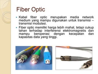 Fiber Optic
   Kabel fiber optic merupakan media network
    medium yang mampu digunakan untuk transmisi –
    transmisi modulasi.
   Fiber optic memiliki harga lebih mahal, tetapi cukup
    tahan terhadap interferensi elektromagnetis dan
    mampu beroperasi dengan kecepatan dan
    kapasitas data yang tinggi.
 