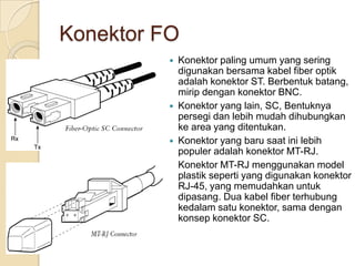 Konektor FO
             Konektor paling umum yang sering
              digunakan bersama kabel fiber optik
              adalah konektor ST. Berbentuk batang,
              mirip dengan konektor BNC.
             Konektor yang lain, SC, Bentuknya
              persegi dan lebih mudah dihubungkan
              ke area yang ditentukan.
             Konektor yang baru saat ini lebih
              populer adalah konektor MT-RJ.
              Konektor MT-RJ menggunakan model
              plastik seperti yang digunakan konektor
              RJ-45, yang memudahkan untuk
              dipasang. Dua kabel fiber terhubung
              kedalam satu konektor, sama dengan
              konsep konektor SC.
 