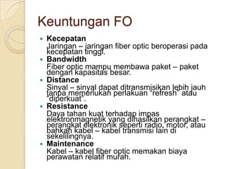 Keuntungan FO
   Kecepatan
    Jaringan – jaringan fiber optic beroperasi pada
    kecepatan tinggi.
   Bandwidth
    Fiber optic mampu membawa paket – paket
    dengan kapasitas besar.
   Distance
    Sinyal – sinyal dapat ditransmisikan lebih jauh
    tanpa memerlukan perlakuan “refresh” atau
    “diperkuat”.
   Resistance
    Daya tahan kuat terhadap impas
    elektronmagnetik yang dihasilkan perangkat –
    perangkat elektronik seperti radio, motor, atau
    bahkan kabel – kabel transmisi lain di
    sekelilingnya.
   Maintenance
    Kabel – kabel fiber optic memakan biaya
    perawatan relatif murah.
 