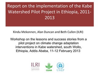 Report on the implementation of the Kabe
Watershed Pilot Project in Ethiopia, 2011-
                  2013

  Kindu Mekonnen, Alan Duncan and Beth Cullen (ILRI)

 Workshop on the lessons and success stories from a
     pilot project on climate change adaptation
   interventions in Kabe watershed, south Wollo,
    Ethiopia, Addis Ababa, 11-12 February 2013
 
