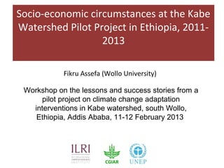 Socio-economic circumstances at the Kabe
Watershed Pilot Project in Ethiopia, 2011-
                  2013

            Fikru Assefa (Wollo University)

 Workshop on the lessons and success stories from a
     pilot project on climate change adaptation
   interventions in Kabe watershed, south Wollo,
    Ethiopia, Addis Ababa, 11-12 February 2013
 