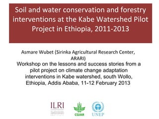 Soil and water conservation and forestry
interventions at the Kabe Watershed Pilot
       Project in Ethiopia, 2011-2013

  Asmare Wubet (Sirinka Agricultural Research Center,
                         ARARI)
 Workshop on the lessons and success stories from a
     pilot project on climate change adaptation
   interventions in Kabe watershed, south Wollo,
    Ethiopia, Addis Ababa, 11-12 February 2013
 