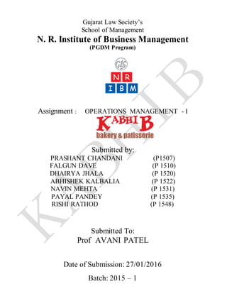 Gujarat Law Society’s
School of Management
N. R. Institute of Business Management
(PGDM Program)
Assignment : OPERATIONS MANAGEMENT - I
Submitted by:
PRASHANT CHANDANI (P1507)
FALGUN DAVE (P 1510)
DHAIRYA JHALA (P 1520)
ABHISHEK KALBALIA (P 1522)
NAVIN MEHTA (P 1531)
PAYAL PANDEY (P 1535)
RISHI RATHOD (P 1548)
Submitted To:
Prof AVANI PATEL
Date of Submission: 27/01/2016
Batch: 2015 – 1
 