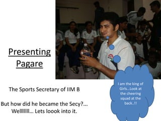 Presenting
    Pagare
                                     I am the king of
   The Sports Secretary of IIM B       Girls…Look at
                                       the cheering
                                       squad at the
But how did he became the Secy?...        back..!!

    Welllllll… Lets loook into it.
 