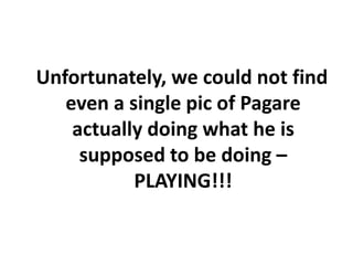 Unfortunately, we could not find
   even a single pic of Pagare
    actually doing what he is
     supposed to be doing –
           PLAYING!!!
 