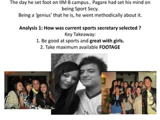 The day he set foot on IIM B campus.. Pagare had set his mind on
                         being Sport Secy.
   Being a ‘genius’ that he is, he went methodically about it.

    Analysis 1: How was current sports secretary selected ?
                         Key Takeaway:
           1. Be good at sports and great with girls.
              2. Take maximum available FOOTAGE
 