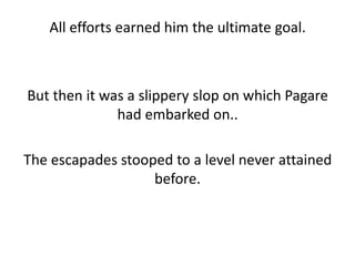 All efforts earned him the ultimate goal.



But then it was a slippery slop on which Pagare
              had embarked on..

The escapades stooped to a level never attained
                   before.
 