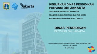 KEBIJAKAN DINAS PENDIDIKAN
Disampaikan pada Rapat Koordinasi BAN PAUD DAN PNF
Provinsi DKI Jakarta
5 April 2022
PROVINSI DKI JAKARTA
DALAM MENDUKUNG PELAKSANAAN
PROGRAM AKREDITASI PAUD DAN PNF SERTA
MEKANISME PENJAMINAN MUTU LAINNYA
DINAS PENDIDIKAN
 