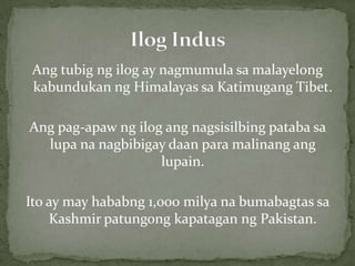 Angtubigngilog ay nagmumulasamalayelongkabundukanng Himalayas saKatimugang Tibet.Angpag-apawngilogangnagsisilbingpatabasalupananagbibigaydaanparamalinanganglupain.Ito ay may hababng 1,000 milyanabumabagtassa Kashmir patungongkapataganng Pakistan.Ilog Indus