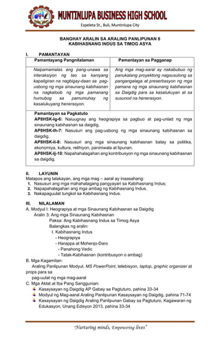 Espeleta St., Buli, Muntinlupa City
“Nurturing minds, Empowering lives”
BANGHAY ARALIN SA ARALING PANLIPUNAN 8
KABIHASNANG INDUS SA TIMOG ASYA
I. PAMANTAYAN
Pamantayang Pangnilalaman Pamantayan sa Pagganap
Naipamamalas ang pang-unawa sa
interaksiyon ng tao sa kaniyang
kapaligiran na nagbigay-daan sa pag-
usbong ng mga sinaunang kabihasnan
na nagkaloob ng mga pamanang
humubog sa pamumuhay ng
kasalukuyang henerasyon.
Ang mga mag-aaral ay nakabubuo ng
panukalang proyektong nagsusulong sa
pangangalaga at preserbasyon ng mga
pamana ng mga sinaunang kabihasnan
sa Daigdig para sa kasalukuyan at sa
susunod na henerasyon.
Pamantayan sa Pagkatuto
AP8HSK-Ig-6: Naiuugnay ang heograpiya sa pagbuo at pag-unlad ng mga
sinaunang kabihasnan sa daigdig.
AP8HSK-Ih-7: Nasusuri ang pag-usbong ng mga sinaunang kabihasnan sa
daigdig.
AP8HSK-Ii-8: Nasusuri ang mga sinaunang kabihasnan batay sa politika,
ekonomiya, kultura, relihiyon, paniniwala at lipunan.
AP8HSK-Ij-10: Napahahalagahan ang kontribusyon ng mga sinaunang kabihasnan
sa daigdig.
II. LAYUNIN
Matapos ang talakayan, ang mga mag – aaral ay inaasahang:
1. Nasusuri ang mga mahahalagang pangyayari sa Kabihasnang Indus;
2. Napapahalagahan ang mga ambag ng Kabihasnang Indus.
3. Nakapaguulat tungkol sa Kabihasnang Indus.
III. NILALAMAN
A. Modyul I: Heograpiya at mga Sinaunang Kabihasnan sa Daigdig
Aralin 3: Ang mga Sinaunang Kabihasnan
Paksa: Ang Kabihasnang Indus sa Timog Asya
Balangkas ng aralin:
I. Kabihasnang Indus
- Heograpiya
- Harappa at Mohenjo-Daro
- Panahong Vedic
- Tatak-Kabihasnan (kontribusyon o ambag)
B. Mga Kagamitan:
Araling Panlipunan Modyul, MS PowerPoint, telebisyon, laptop, graphic organizer at
props para sa
pag-uulat ng mga mag-aaral
C. Mga Aklat at Iba Pang Sanggunian:
Kasaysayan ng Daigdig AP Gabay sa Pagtuturo, pahina 33-34
Modyul ng Mag-aaral Araling Panlipunan Kasaysayan ng Daigdig, pahina 71-74
Kasaysayan ng Daigdig Araling Panlipunan Gabay sa Pagtuturo, Kagawaran ng
Edukasyon, Unang Edisyon 2013, pahina 33-34
 