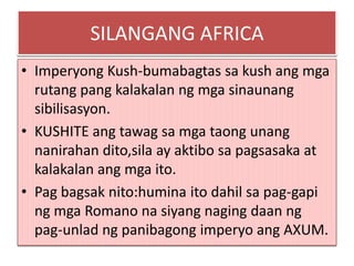 SILANGANG AFRICA
• Imperyong Kush-bumabagtas sa kush ang mga
  rutang pang kalakalan ng mga sinaunang
  sibilisasyon.
• KUSHITE ang tawag sa mga taong unang
  nanirahan dito,sila ay aktibo sa pagsasaka at
  kalakalan ang mga ito.
• Pag bagsak nito:humina ito dahil sa pag-gapi
  ng mga Romano na siyang naging daan ng
  pag-unlad ng panibagong imperyo ang AXUM.
 