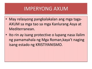 IMPERYONG AXUM
• May relasyong pangkalakalan ang mga taga-
  AXUM sa mga tao sa mga Kanlurang Asya at
  Mediterranean.
• Ito rin ay isang protective o lupang nasa ilalim
  ng pamamahala ng Mga Roman,kaya’t naging
  isang estado ng KRISTIYANISMO.
 