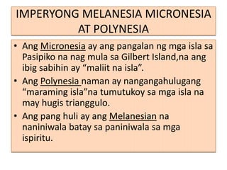 IMPERYONG MELANESIA MICRONESIA
         AT POLYNESIA
• Ang Micronesia ay ang pangalan ng mga isla sa
  Pasipiko na nag mula sa Gilbert Island,na ang
  ibig sabihin ay “maliit na isla”.
• Ang Polynesia naman ay nangangahulugang
  “maraming isla”na tumutukoy sa mga isla na
  may hugis trianggulo.
• Ang pang huli ay ang Melanesian na
  naniniwala batay sa paniniwala sa mga
  ispiritu.
 