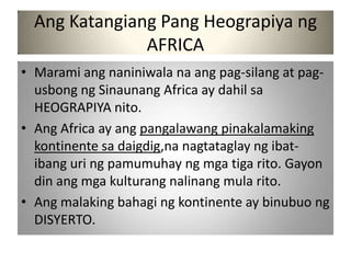 Ang Katangiang Pang Heograpiya ng
               AFRICA
• Marami ang naniniwala na ang pag-silang at pag-
  usbong ng Sinaunang Africa ay dahil sa
  HEOGRAPIYA nito.
• Ang Africa ay ang pangalawang pinakalamaking
  kontinente sa daigdig,na nagtataglay ng ibat-
  ibang uri ng pamumuhay ng mga tiga rito. Gayon
  din ang mga kulturang nalinang mula rito.
• Ang malaking bahagi ng kontinente ay binubuo ng
  DISYERTO.
 
