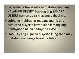 • Sa bandang timog nito ay matatagpuan ang
  KALAHARI DESERT habang ang SAHARA
  DESERT naman ay sa hilagang bahagi nito.
• Lubhang mahirap at mapangananib ang
  tumira sa disyerto kaya’t iilan lamang ang
  pamayanan na na naitayo sa OASIS.
• OASIS ay ang lugar sa disyerto kung saan may
  matatagpuang mga bukal na tubig.
 