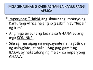MGA SINAUNANG KABIHASNAN SA KANLURANG
                AFRICA

* Imperyong GHANA ang sinaunang imperyo ng
  Kanlurang Africa na ang ibig sabihin ay “lupain
  ng itim”.
• Ang mga sinaunang tao na sa GHANA ay ang
  mga SONINKE.
• Sila ay masisipag na negosyante na nagtitinda
  ng asin,ginto, at bakal. Ang pag-gamit ng
  BAKAL ay nakatulong ng malaki sa imperyong
  GHANA.
 